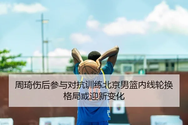 周琦伤后参与对抗训练北京男篮内线轮换格局或迎新变化